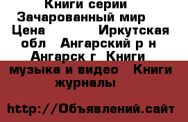 Книги серии “ Зачарованный мир“  › Цена ­ 4 500 - Иркутская обл., Ангарский р-н, Ангарск г. Книги, музыка и видео » Книги, журналы   